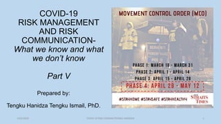 13/5/2020 COVID-19 RISK COMM4/TENGKU HANIDZA 1
COVID-19
RISK MANAGEMENT
AND RISK
COMMUNICATION-
What we know and what
we don’t know
Part V
Prepared by:
Tengku Hanidza Tengku Ismail, PhD.
 