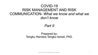 Prepared by:
Tengku Hanidza Tengku Ismail, PhD.
COVID-19
RISK MANAGEMENT AND RISK
COMMUNICATION- What we know and what we
don’t know
Part II
COVID-19 RISK COMM2/TENGKU HANIDZA 1
 