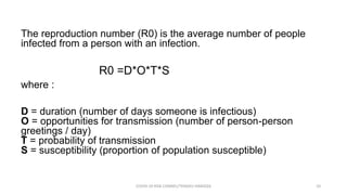 The reproduction number (R0) is the average number of people
infected from a person with an infection.
R0 =D*O*T*S
where :
D = duration (number of days someone is infectious)
O = opportunities for transmission (number of person-person
greetings / day)
T = probability of transmission
S = susceptibility (proportion of population susceptible)
COVID-19 RISK COMM1/TENGKU HANIDZA 10
 