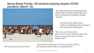 Spring Break Florida- US students partying despite COVID
pandemic (March 19)
COVID-19 RISK COMM1/TENGKU HANIDZA 23
“If I get corona, I get corona.
At the end of the day, I’m not going to
let it stop me from partying”
“It’s really messing up my spring break.
What is there to do here other than go to
bars or the beach? And they’re closing
all of it,”
“This virus ain’t that serious.
There’s more serious things out there like
hunger and poverty and we need to
address that.”
“I just turned 21 this year so I’m here to party. (We’re)
just trying get drunk before everything closes.”“We’re just living in the moment.”
 