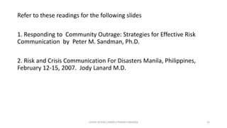 Refer to these readings for the following slides
1. Responding to Community Outrage: Strategies for Effective Risk
Communication by Peter M. Sandman, Ph.D.
2. Risk and Crisis Communication For Disasters Manila, Philippines,
February 12-15, 2007. Jody Lanard M.D.
COVID-19 RISK COMM1/TENGKU HANIDZA 25
 