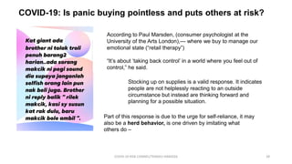 COVID-19: Is panic buying pointless and puts others at risk?
COVID-19 RISK COMM1/TENGKU HANIDZA 28
According to Paul Marsden, (consumer psychologist at the
University of the Arts London),— where we buy to manage our
emotional state (“retail therapy”)
“It’s about ‘taking back control’ in a world where you feel out of
control,” he said.
Stocking up on supplies is a valid response. It indicates
people are not helplessly reacting to an outside
circumstance but instead are thinking forward and
planning for a possible situation.
Part of this response is due to the urge for self-reliance, it may
also be a herd behavior, is one driven by imitating what
others do –
 