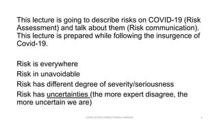 This lecture is going to describe risks on COVID-19 (Risk
Assessment) and talk about them (Risk communication).
This lecture is prepared while following the insurgence of
Covid-19.
Risk is everywhere
Risk in unavoidable
Risk has different degree of severity/seriousness
Risk has uncertainties (the more expert disagree, the
more uncertain we are)
COVID-19 RISK COMM1/TENGKU HANIDZA 3
 