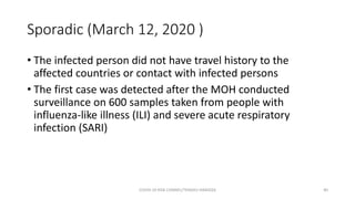Sporadic (March 12, 2020 )
• The infected person did not have travel history to the
affected countries or contact with infected persons
• The first case was detected after the MOH conducted
surveillance on 600 samples taken from people with
influenza-like illness (ILI) and severe acute respiratory
infection (SARI)
COVID-19 RISK COMM1/TENGKU HANIDZA 40
 