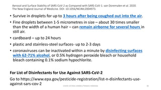 Aerosol and Surface Stability of SARS-CoV-2 as Compared with SARS-CoV-1. van Doremalen et al. 2020.
The New England Journal of Medicine. DOI: 10.1056/NEJMc2004973.
• Survive in droplets for up to 3 hours after being coughed out into the air.
• Fine droplets between 1-5 micrometres in size – about 30 times smaller
than the width of a human hair – can remain airborne for several hours in
still air.
• cardboard – up to 24 hours
• plastic and stainless-steel surfaces- up to 2-3 days
• coronaviruses can be inactivated within a minute by disinfecting surfaces
with 62-71% alcohol, or 0.5% hydrogen peroxide bleach or household
bleach containing 0.1% sodium hypochlorite.
For List of Disinfectants for Use Against SARS-CoV-2
Go to https://www.epa.gov/pesticide-registration/list-n-disinfectants-use-
against-sars-cov-2 COVID-19 RISK COMM1/TENGKU HANIDZA 46
 