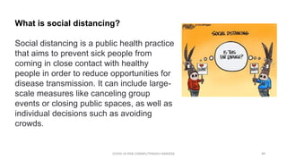 What is social distancing?
Social distancing is a public health practice
that aims to prevent sick people from
coming in close contact with healthy
people in order to reduce opportunities for
disease transmission. It can include large-
scale measures like canceling group
events or closing public spaces, as well as
individual decisions such as avoiding
crowds.
COVID-19 RISK COMM1/TENGKU HANIDZA 49
 