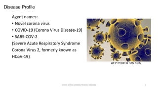 Agent names:
• Novel corona virus
• COVID-19 (Corona Virus Disease-19)
• SARS-COV-2
(Severe Acute Respiratory Syndrome
Corona Virus 2, formerly known as
HCoV-19)
COVID-19 RISK COMM1/TENGKU HANIDZA 5
AFP PHOTO /US FDA
Disease Profile
 