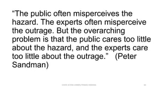 “The public often misperceives the
hazard. The experts often misperceive
the outrage. But the overarching
problem is that the public cares too little
about the hazard, and the experts care
too little about the outrage.” (Peter
Sandman)
COVID-19 RISK COMM1/TENGKU HANIDZA 64
 