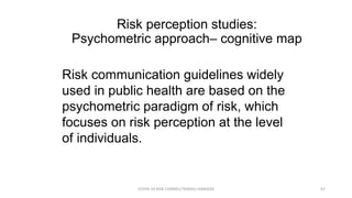 Risk perception studies:
Psychometric approach– cognitive map
Risk communication guidelines widely
used in public health are based on the
psychometric paradigm of risk, which
focuses on risk perception at the level
of individuals.
COVID-19 RISK COMM1/TENGKU HANIDZA 67
 