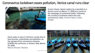 Coronavirus lockdown eases pollution, Venice canal runs clear
COVID-19 RISK COMM1/TENGKU HANIDZA 73
A view shows clearer waters by a gondola in a
Venice canal on March 17, 2020 as a result of
the stoppage of motorboat traffic, following
the country’s lockdown within the new
coronavirus crisis. Andrea Pattaro | Getty
Images
Clear water is seen in Venice’s canals due to
less tourists, motorboats and pollution, as
the spread of the coronavirus disease
(COVID-19) continues, in Venice, Italy, March
18, 2020.
Manuel Silvestri | Reuters
 