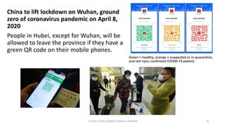 China to lift lockdown on Wuhan, ground
zero of coronavirus pandemic on April 8,
2020
People in Hubei, except for Wuhan, will be
allowed to leave the province if they have a
green QR code on their mobile phones.
COVID-19 RISK COMM1/TENGKU HANIDZA 76
Green = healthy, orange = suspected or in quarantine,
and red =you confirmed COVID-19 patient.
 