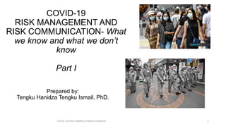COVID-19
RISK MANAGEMENT AND
RISK COMMUNICATION- What
we know and what we don’t
know
Part I
COVID-19 RISK COMM1/TENGKU HANIDZA 1
Prepared by:
Tengku Hanidza Tengku Ismail, PhD.
 