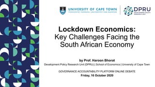 Lockdown Economics:
Key Challenges Facing the
South African Economy
by Prof. Haroon Bhorat
Development Policy Research Unit (DPRU) | School of Economics | University of Cape Town
GOVERNANCE ACCOUNTABILITY PLATFORM ONLINE DEBATE
Friday, 16 October 2020
 