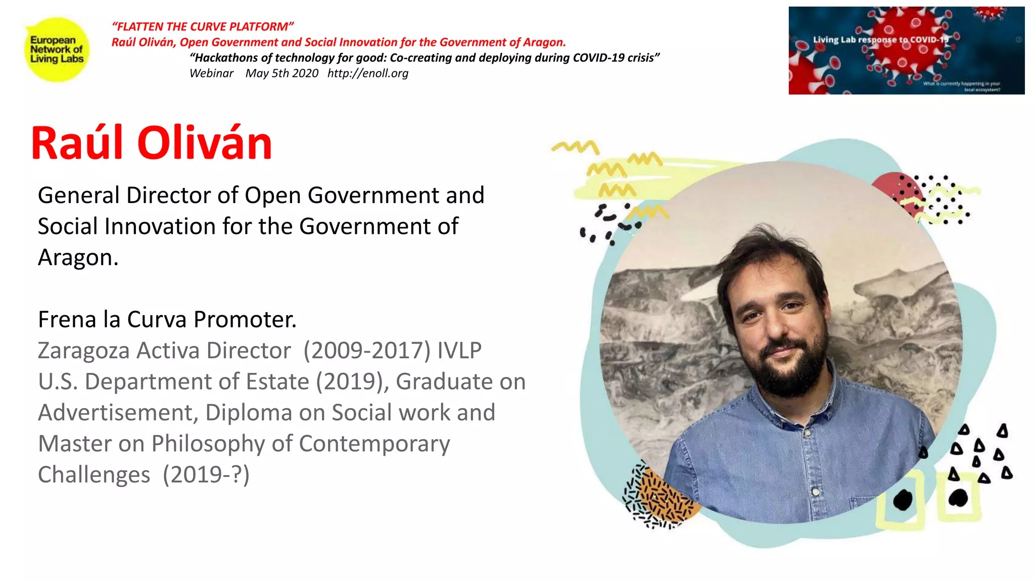 “FLATTEN THE CURVE PLATFORM”
Raúl Oliván, Open Government and Social Innovation for the Government of Aragon.
“Hackathons of technology for good: Co-creating and deploying during COVID-19 crisis”
Webinar May 5th 2020 http://enoll.org
General Director of Open Government and
Social Innovation for the Government of
Aragon.
Frena la Curva Promoter.
Zaragoza Activa Director (2009-2017) IVLP
U.S. Department of Estate (2019), Graduate on
Advertisement, Diploma on Social work and
Master on Philosophy of Contemporary
Challenges (2019-?)
Raúl Oliván
 