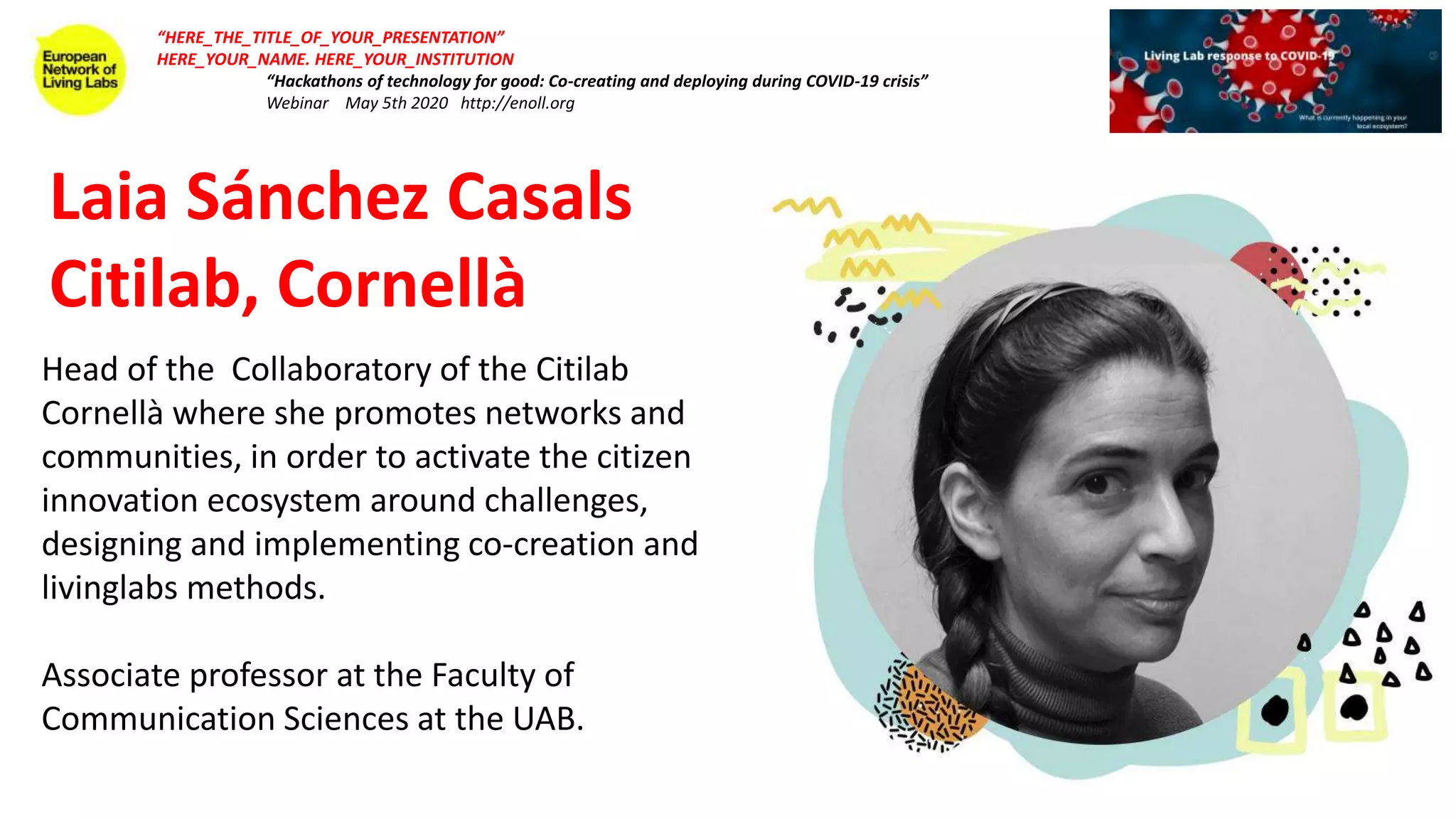 Laia Sánchez Casals
Citilab, Cornellà
“HERE_THE_TITLE_OF_YOUR_PRESENTATION”
HERE_YOUR_NAME. HERE_YOUR_INSTITUTION
“Hackathons of technology for good: Co-creating and deploying during COVID-19 crisis”
Webinar May 5th 2020 http://enoll.org
Head of the Collaboratory of the Citilab
Cornellà where she promotes networks and
communities, in order to activate the citizen
innovation ecosystem around challenges,
designing and implementing co-creation and
livinglabs methods.
Associate professor at the Faculty of
Communication Sciences at the UAB.
 