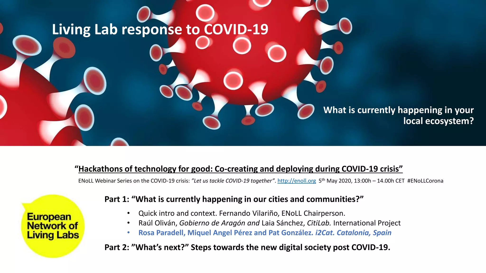 Part 1: “What is currently happening in our cities and communities?”
Part 2: ”What’s next?” Steps towards the new digital society post COVID-19.
• Quick intro and context. Fernando Vilariño, ENoLL Chairperson.
• Raúl Oliván, Gobierno de Aragón and Laia Sánchez, CitiLab. International Project
• Rosa Paradell, Miquel Angel Pérez and Pat González. i2Cat. Catalonia, Spain
“Hackathons of technology for good: Co-creating and deploying during COVID-19 crisis”
ENoLL Webinar Series on the COVID-19 crisis: ”Let us tackle COVID-19 together”. http://enoll.org 5th May 2020, 13:00h – 14.00h CET #ENoLLCorona
Living Lab response to COVID-19
What is currently happening in your
local ecosystem?
 