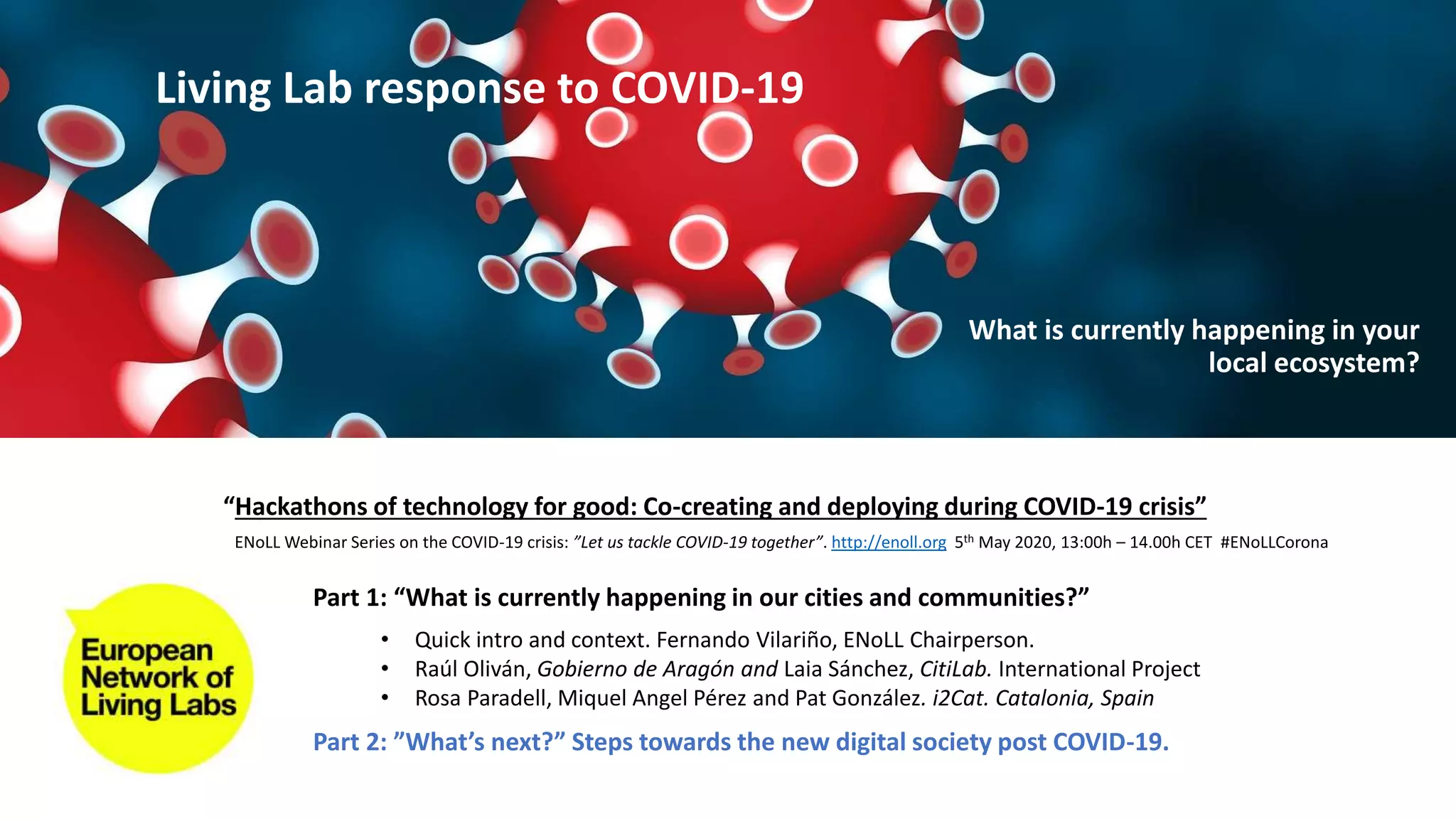 Part 1: “What is currently happening in our cities and communities?”
Part 2: ”What’s next?” Steps towards the new digital society post COVID-19.
• Quick intro and context. Fernando Vilariño, ENoLL Chairperson.
• Raúl Oliván, Gobierno de Aragón and Laia Sánchez, CitiLab. International Project
• Rosa Paradell, Miquel Angel Pérez and Pat González. i2Cat. Catalonia, Spain
“Hackathons of technology for good: Co-creating and deploying during COVID-19 crisis”
ENoLL Webinar Series on the COVID-19 crisis: ”Let us tackle COVID-19 together”. http://enoll.org 5th May 2020, 13:00h – 14.00h CET #ENoLLCorona
Living Lab response to COVID-19
What is currently happening in your
local ecosystem?
 