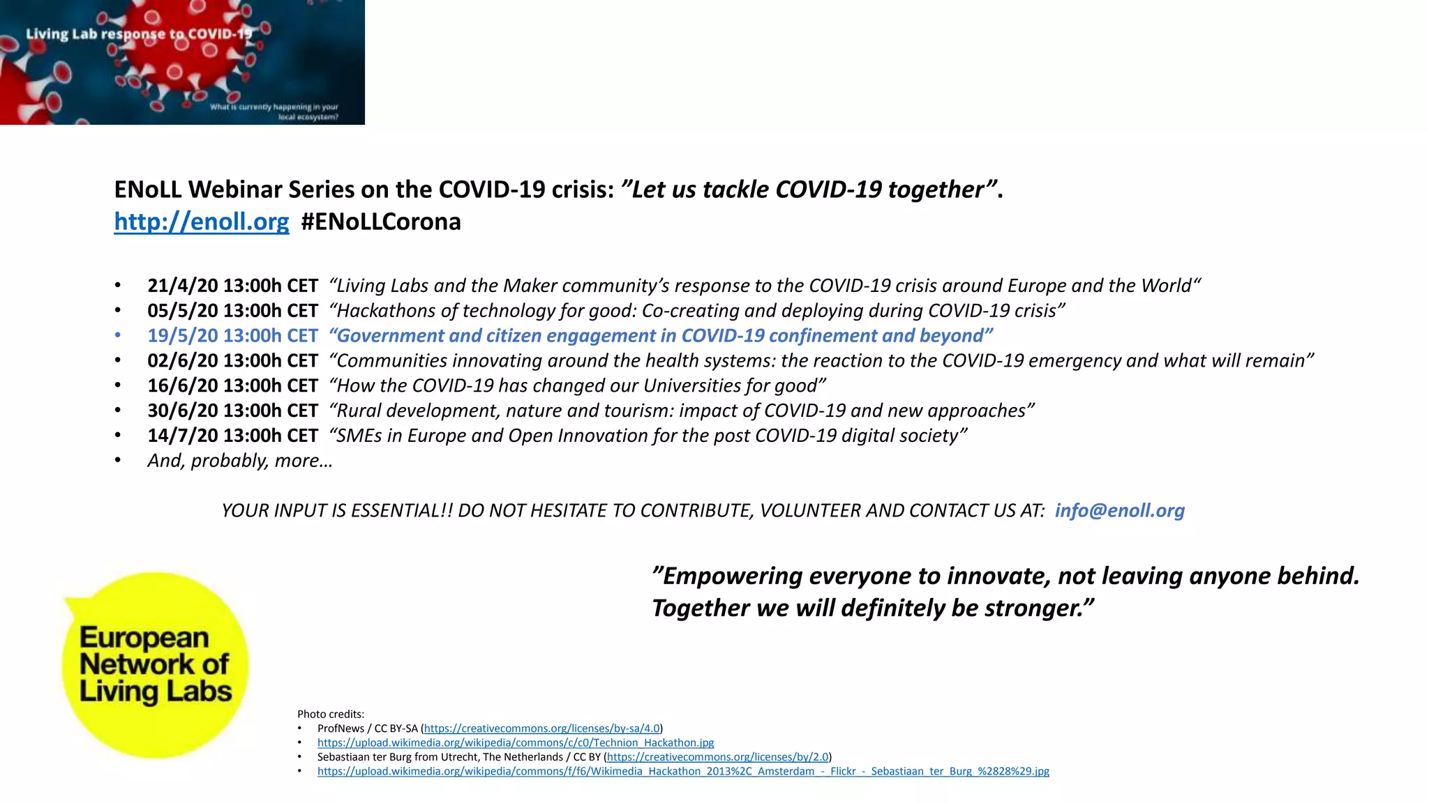 ENoLL Webinar Series on the COVID-19 crisis: ”Let us tackle COVID-19 together”.
http://enoll.org #ENoLLCorona
• 21/4/20 13:00h CET “Living Labs and the Maker community’s response to the COVID-19 crisis around Europe and the World“
• 05/5/20 13:00h CET “Hackathons of technology for good: Co-creating and deploying during COVID-19 crisis”
• 19/5/20 13:00h CET “Government and citizen engagement in COVID-19 confinement and beyond”
• 02/6/20 13:00h CET “Communities innovating around the health systems: the reaction to the COVID-19 emergency and what will remain”
• 16/6/20 13:00h CET “How the COVID-19 has changed our Universities for good”
• 30/6/20 13:00h CET “Rural development, nature and tourism: impact of COVID-19 and new approaches”
• 14/7/20 13:00h CET “SMEs in Europe and Open Innovation for the post COVID-19 digital society”
• And, probably, more…
YOUR INPUT IS ESSENTIAL!! DO NOT HESITATE TO CONTRIBUTE, VOLUNTEER AND CONTACT US AT: info@enoll.org
”Empowering everyone to innovate, not leaving anyone behind.
Together we will definitely be stronger.”
Photo credits:
• ProfNews / CC BY-SA (https://creativecommons.org/licenses/by-sa/4.0)
• https://upload.wikimedia.org/wikipedia/commons/c/c0/Technion_Hackathon.jpg
• Sebastiaan ter Burg from Utrecht, The Netherlands / CC BY (https://creativecommons.org/licenses/by/2.0)
• https://upload.wikimedia.org/wikipedia/commons/f/f6/Wikimedia_Hackathon_2013%2C_Amsterdam_-_Flickr_-_Sebastiaan_ter_Burg_%2828%29.jpg
 