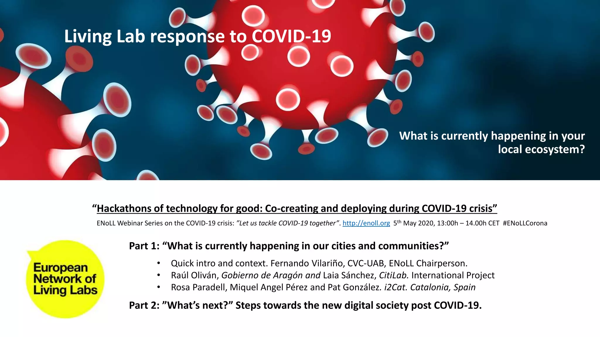 Part 1: “What is currently happening in our cities and communities?”
Part 2: ”What’s next?” Steps towards the new digital society post COVID-19.
• Quick intro and context. Fernando Vilariño, CVC-UAB, ENoLL Chairperson.
• Raúl Oliván, Gobierno de Aragón and Laia Sánchez, CitiLab. International Project
• Rosa Paradell, Miquel Angel Pérez and Pat González. i2Cat. Catalonia, Spain
“Hackathons of technology for good: Co-creating and deploying during COVID-19 crisis”
ENoLL Webinar Series on the COVID-19 crisis: ”Let us tackle COVID-19 together”. http://enoll.org 5th May 2020, 13:00h – 14.00h CET #ENoLLCorona
Living Lab response to COVID-19
What is currently happening in your
local ecosystem?
 