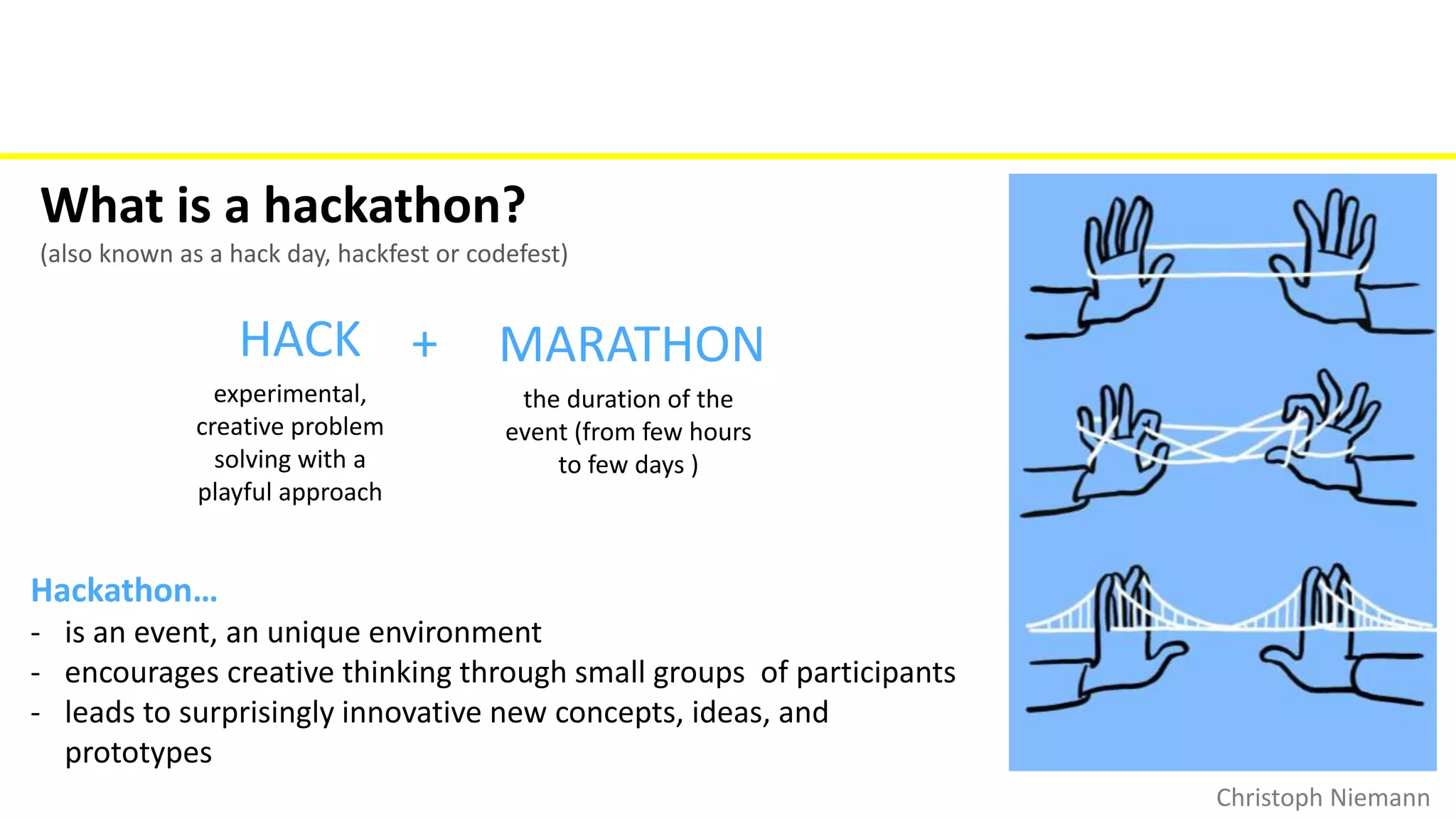 What is a hackathon?
(also known as a hack day, hackfest or codefest)
HACK + MARATHON
experimental,
creative problem
solving with a
playful approach
the duration of the
event (from few hours
to few days )
Hackathon…
- is an event, an unique environment
- encourages creative thinking through small groups of participants
- leads to surprisingly innovative new concepts, ideas, and
prototypes
Christoph Niemann
 