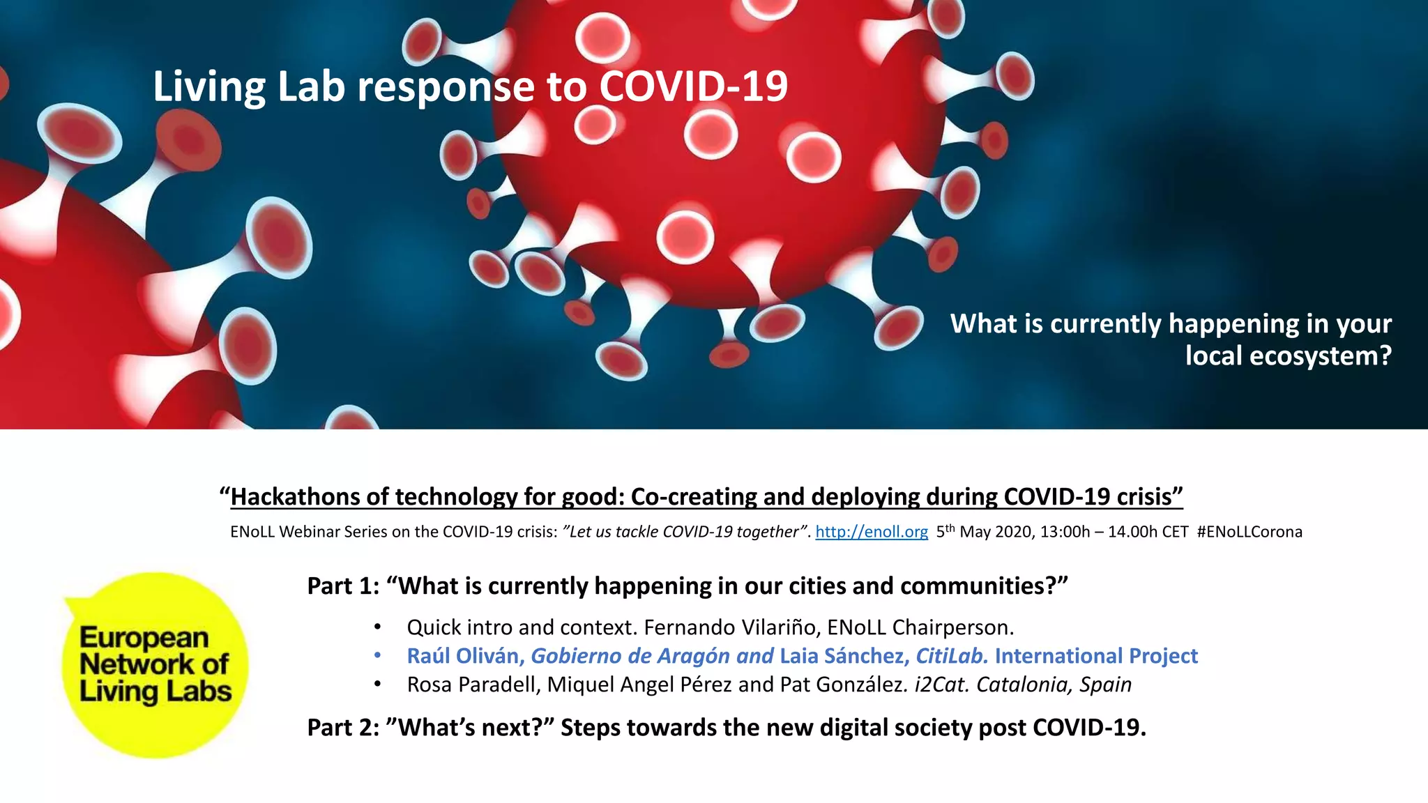 Part 1: “What is currently happening in our cities and communities?”
Part 2: ”What’s next?” Steps towards the new digital society post COVID-19.
• Quick intro and context. Fernando Vilariño, ENoLL Chairperson.
• Raúl Oliván, Gobierno de Aragón and Laia Sánchez, CitiLab. International Project
• Rosa Paradell, Miquel Angel Pérez and Pat González. i2Cat. Catalonia, Spain
“Hackathons of technology for good: Co-creating and deploying during COVID-19 crisis”
ENoLL Webinar Series on the COVID-19 crisis: ”Let us tackle COVID-19 together”. http://enoll.org 5th May 2020, 13:00h – 14.00h CET #ENoLLCorona
Living Lab response to COVID-19
What is currently happening in your
local ecosystem?
 