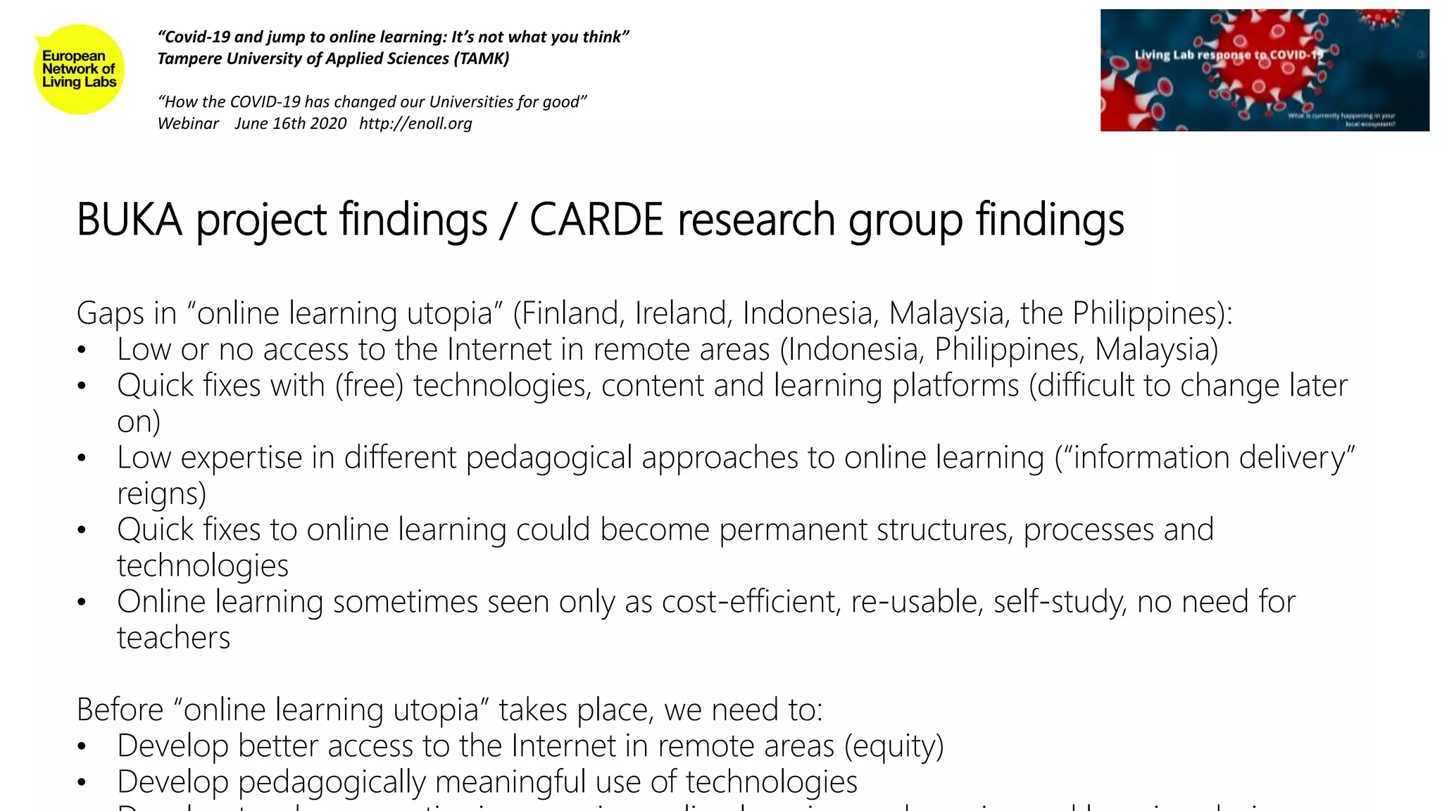 BUKA project findings / CARDE research group findings
“Covid-19 and jump to online learning: It’s not what you think”
Tampere University of Applied Sciences (TAMK)
“How the COVID-19 has changed our Universities for good”
Webinar June 16th 2020 http://enoll.org
Gaps in “online learning utopia” (Finland, Ireland, Indonesia, Malaysia, the Philippines):
• Low or no access to the Internet in remote areas (Indonesia, Philippines, Malaysia)
• Quick fixes with (free) technologies, content and learning platforms (difficult to change later
on)
• Low expertise in different pedagogical approaches to online learning (“information delivery”
reigns)
• Quick fixes to online learning could become permanent structures, processes and
technologies
• Online learning sometimes seen only as cost-efficient, re-usable, self-study, no need for
teachers
Before “online learning utopia” takes place, we need to:
• Develop better access to the Internet in remote areas (equity)
• Develop pedagogically meaningful use of technologies
 