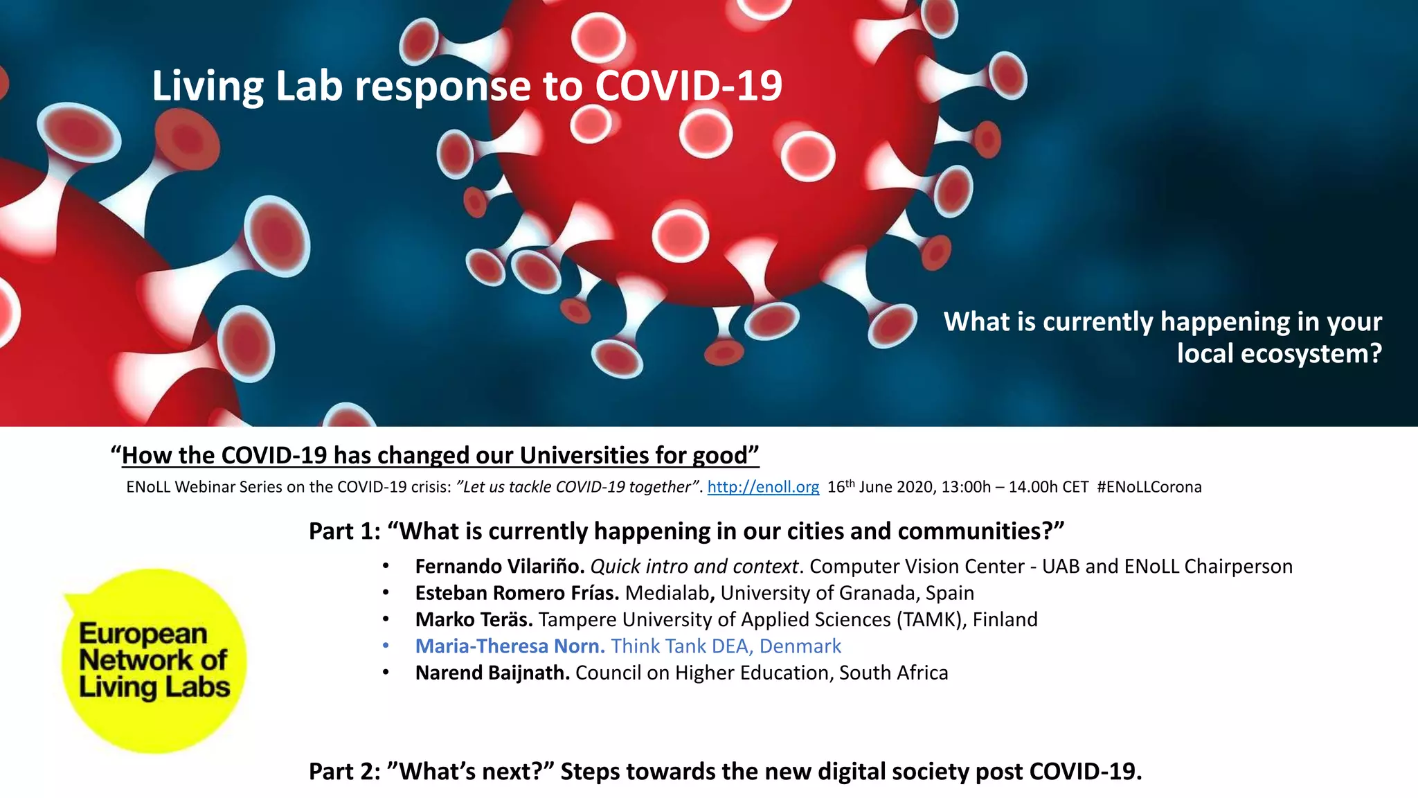 Part 1: “What is currently happening in our cities and communities?”
Part 2: ”What’s next?” Steps towards the new digital society post COVID-19.
• Fernando Vilariño. Quick intro and context. Computer Vision Center - UAB and ENoLL Chairperson
• Esteban Romero Frías. Medialab, University of Granada, Spain
• Marko Teräs. Tampere University of Applied Sciences (TAMK), Finland
• Maria-Theresa Norn. Think Tank DEA, Denmark
• Narend Baijnath. Council on Higher Education, South Africa
“How the COVID-19 has changed our Universities for good”
ENoLL Webinar Series on the COVID-19 crisis: ”Let us tackle COVID-19 together”. http://enoll.org 16th June 2020, 13:00h – 14.00h CET #ENoLLCorona
Living Lab response to COVID-19
What is currently happening in your
local ecosystem?
 