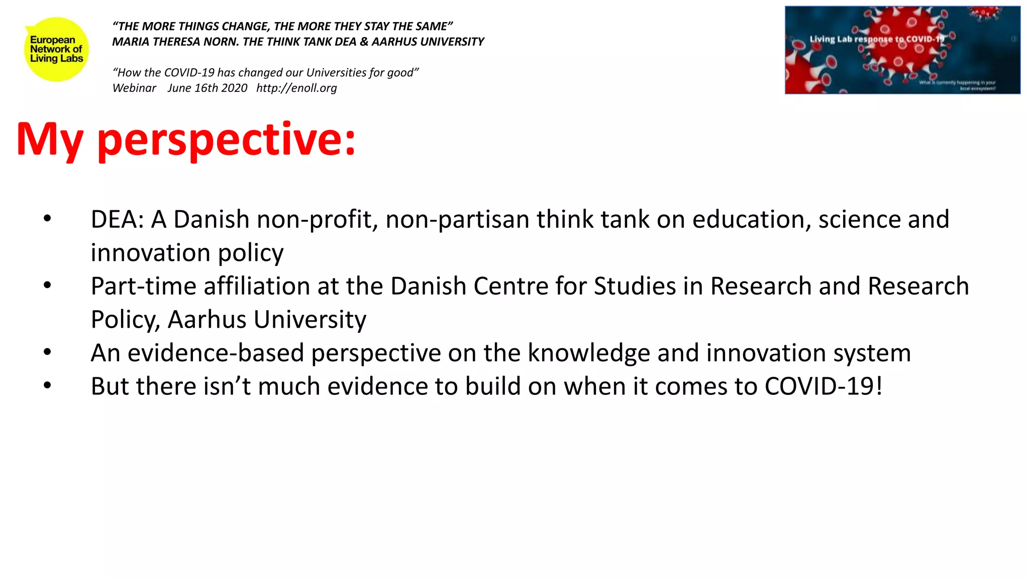 My perspective:
• DEA: A Danish non-profit, non-partisan think tank on education, science and
innovation policy
• Part-time affiliation at the Danish Centre for Studies in Research and Research
Policy, Aarhus University
• An evidence-based perspective on the knowledge and innovation system
• But there isn’t much evidence to build on when it comes to COVID-19!
“THE MORE THINGS CHANGE, THE MORE THEY STAY THE SAME”
MARIA THERESA NORN. THE THINK TANK DEA & AARHUS UNIVERSITY
“How the COVID-19 has changed our Universities for good”
Webinar June 16th 2020 http://enoll.org
 