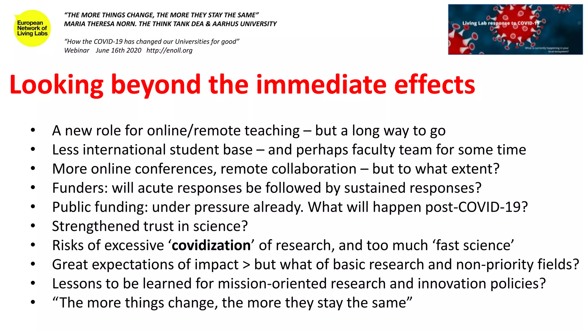 Looking beyond the immediate effects
• A new role for online/remote teaching – but a long way to go
• Less international student base – and perhaps faculty team for some time
• More online conferences, remote collaboration – but to what extent?
• Funders: will acute responses be followed by sustained responses?
• Public funding: under pressure already. What will happen post-COVID-19?
• Strengthened trust in science?
• Risks of excessive ‘covidization’ of research, and too much ‘fast science’
• Great expectations of impact > but what of basic research and non-priority fields?
• Lessons to be learned for mission-oriented research and innovation policies?
• “The more things change, the more they stay the same”
“THE MORE THINGS CHANGE, THE MORE THEY STAY THE SAME”
MARIA THERESA NORN. THE THINK TANK DEA & AARHUS UNIVERSITY
“How the COVID-19 has changed our Universities for good”
Webinar June 16th 2020 http://enoll.org
 