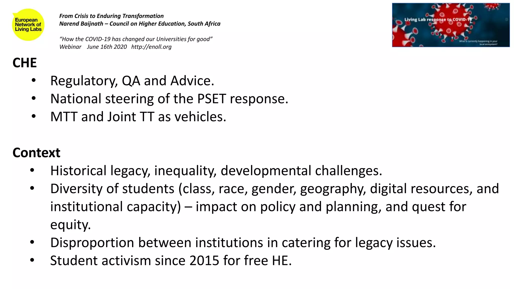 CHE
• Regulatory, QA and Advice.
• National steering of the PSET response.
• MTT and Joint TT as vehicles.
Context
• Historical legacy, inequality, developmental challenges.
• Diversity of students (class, race, gender, geography, digital resources, and
institutional capacity) – impact on policy and planning, and quest for
equity.
• Disproportion between institutions in catering for legacy issues.
• Student activism since 2015 for free HE.
From Crisis to Enduring Transformation
Narend Baijnath – Council on Higher Education, South Africa
“How the COVID-19 has changed our Universities for good”
Webinar June 16th 2020 http://enoll.org
 