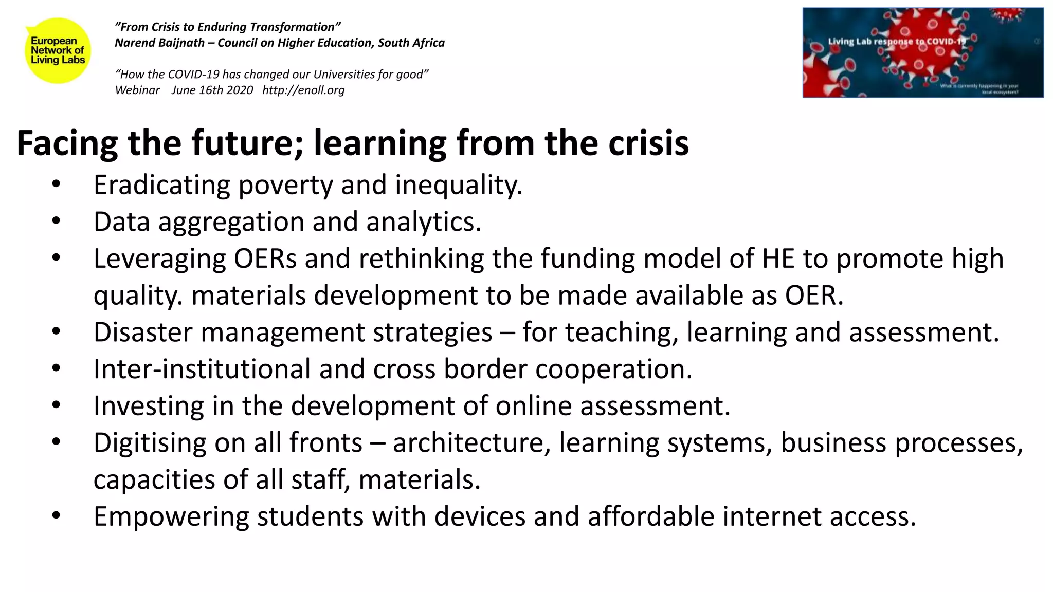 Facing the future; learning from the crisis
• Eradicating poverty and inequality.
• Data aggregation and analytics.
• Leveraging OERs and rethinking the funding model of HE to promote high
quality. materials development to be made available as OER.
• Disaster management strategies – for teaching, learning and assessment.
• Inter-institutional and cross border cooperation.
• Investing in the development of online assessment.
• Digitising on all fronts – architecture, learning systems, business processes,
capacities of all staff, materials.
• Empowering students with devices and affordable internet access.
”From Crisis to Enduring Transformation”
Narend Baijnath – Council on Higher Education, South Africa
“How the COVID-19 has changed our Universities for good”
Webinar June 16th 2020 http://enoll.org
 