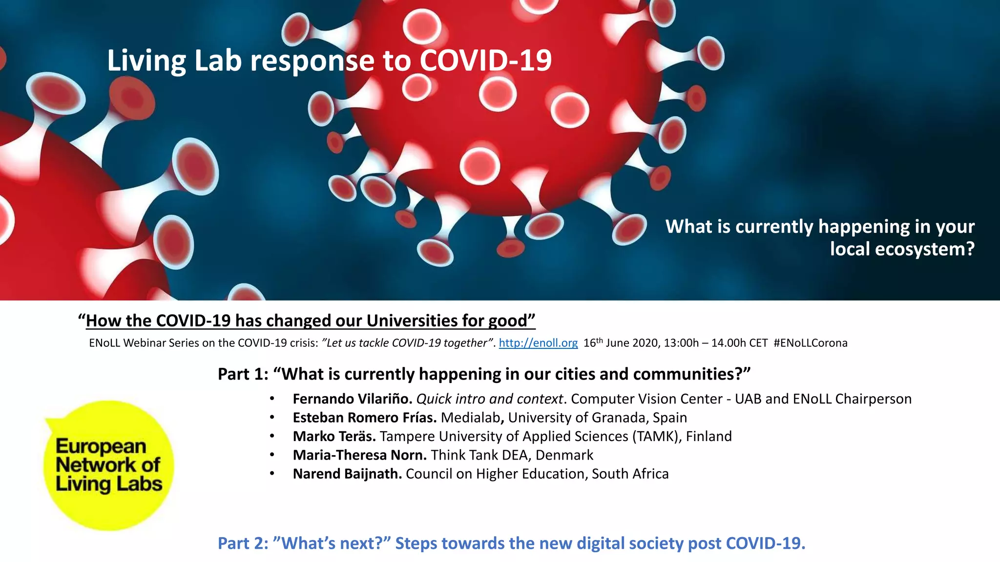 Part 1: “What is currently happening in our cities and communities?”
Part 2: ”What’s next?” Steps towards the new digital society post COVID-19.
• Fernando Vilariño. Quick intro and context. Computer Vision Center - UAB and ENoLL Chairperson
• Esteban Romero Frías. Medialab, University of Granada, Spain
• Marko Teräs. Tampere University of Applied Sciences (TAMK), Finland
• Maria-Theresa Norn. Think Tank DEA, Denmark
• Narend Baijnath. Council on Higher Education, South Africa
“How the COVID-19 has changed our Universities for good”
ENoLL Webinar Series on the COVID-19 crisis: ”Let us tackle COVID-19 together”. http://enoll.org 16th June 2020, 13:00h – 14.00h CET #ENoLLCorona
Living Lab response to COVID-19
What is currently happening in your
local ecosystem?
 