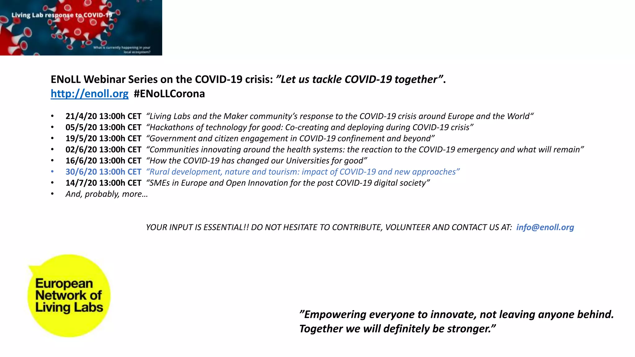 ENoLL Webinar Series on the COVID-19 crisis: ”Let us tackle COVID-19 together”.
http://enoll.org #ENoLLCorona
• 21/4/20 13:00h CET “Living Labs and the Maker community’s response to the COVID-19 crisis around Europe and the World“
• 05/5/20 13:00h CET “Hackathons of technology for good: Co-creating and deploying during COVID-19 crisis”
• 19/5/20 13:00h CET “Government and citizen engagement in COVID-19 confinement and beyond”
• 02/6/20 13:00h CET “Communities innovating around the health systems: the reaction to the COVID-19 emergency and what will remain”
• 16/6/20 13:00h CET “How the COVID-19 has changed our Universities for good”
• 30/6/20 13:00h CET “Rural development, nature and tourism: impact of COVID-19 and new approaches”
• 14/7/20 13:00h CET “SMEs in Europe and Open Innovation for the post COVID-19 digital society”
• And, probably, more…
YOUR INPUT IS ESSENTIAL!! DO NOT HESITATE TO CONTRIBUTE, VOLUNTEER AND CONTACT US AT: info@enoll.org
”Empowering everyone to innovate, not leaving anyone behind.
Together we will definitely be stronger.”
 
