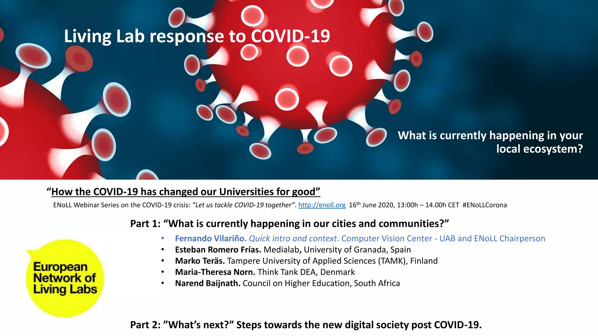 Part 1: “What is currently happening in our cities and communities?”
Part 2: ”What’s next?” Steps towards the new digital society post COVID-19.
• Fernando Vilariño. Quick intro and context. Computer Vision Center - UAB and ENoLL Chairperson
• Esteban Romero Frías. Medialab, University of Granada, Spain
• Marko Teräs. Tampere University of Applied Sciences (TAMK), Finland
• Maria-Theresa Norn. Think Tank DEA, Denmark
• Narend Baijnath. Council on Higher Education, South Africa
“How the COVID-19 has changed our Universities for good”
ENoLL Webinar Series on the COVID-19 crisis: ”Let us tackle COVID-19 together”. http://enoll.org 16th June 2020, 13:00h – 14.00h CET #ENoLLCorona
Living Lab response to COVID-19
What is currently happening in your
local ecosystem?
 