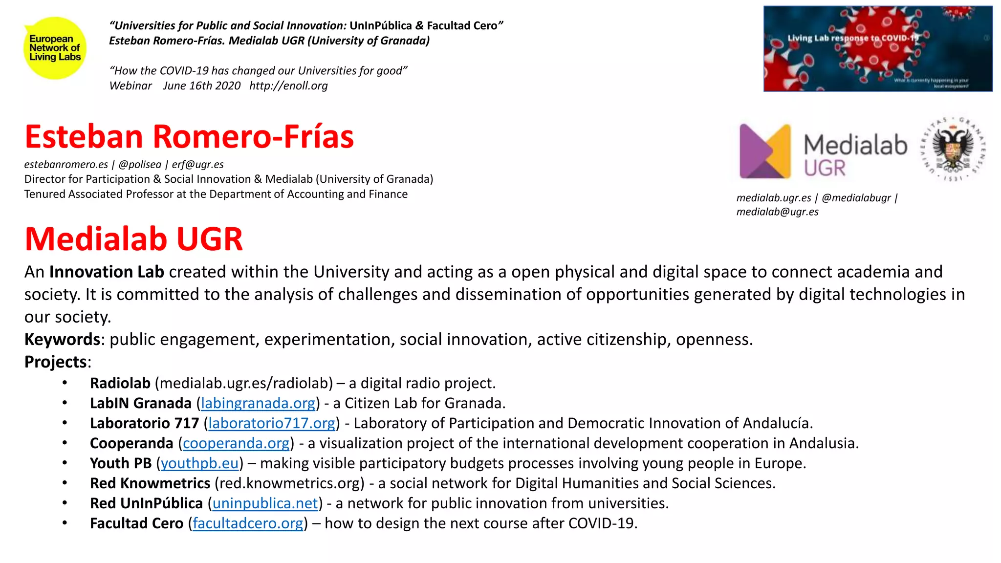 Esteban Romero-Frías
estebanromero.es | @polisea | erf@ugr.es
Director for Participation & Social Innovation & Medialab (University of Granada)
Tenured Associated Professor at the Department of Accounting and Finance
Medialab UGR
An Innovation Lab created within the University and acting as a open physical and digital space to connect academia and
society. It is committed to the analysis of challenges and dissemination of opportunities generated by digital technologies in
our society.
Keywords: public engagement, experimentation, social innovation, active citizenship, openness.
Projects:
• Radiolab (medialab.ugr.es/radiolab) – a digital radio project.
• LabIN Granada (labingranada.org) - a Citizen Lab for Granada.
• Laboratorio 717 (laboratorio717.org) - Laboratory of Participation and Democratic Innovation of Andalucía.
• Cooperanda (cooperanda.org) - a visualization project of the international development cooperation in Andalusia.
• Youth PB (youthpb.eu) – making visible participatory budgets processes involving young people in Europe.
• Red Knowmetrics (red.knowmetrics.org) - a social network for Digital Humanities and Social Sciences.
• Red UnInPública (uninpublica.net) - a network for public innovation from universities.
• Facultad Cero (facultadcero.org) – how to design the next course after COVID-19.
“Universities for Public and Social Innovation: UnInPública & Facultad Cero”
Esteban Romero-Frías. Medialab UGR (University of Granada)
“How the COVID-19 has changed our Universities for good”
Webinar June 16th 2020 http://enoll.org
medialab.ugr.es | @medialabugr |
medialab@ugr.es
 