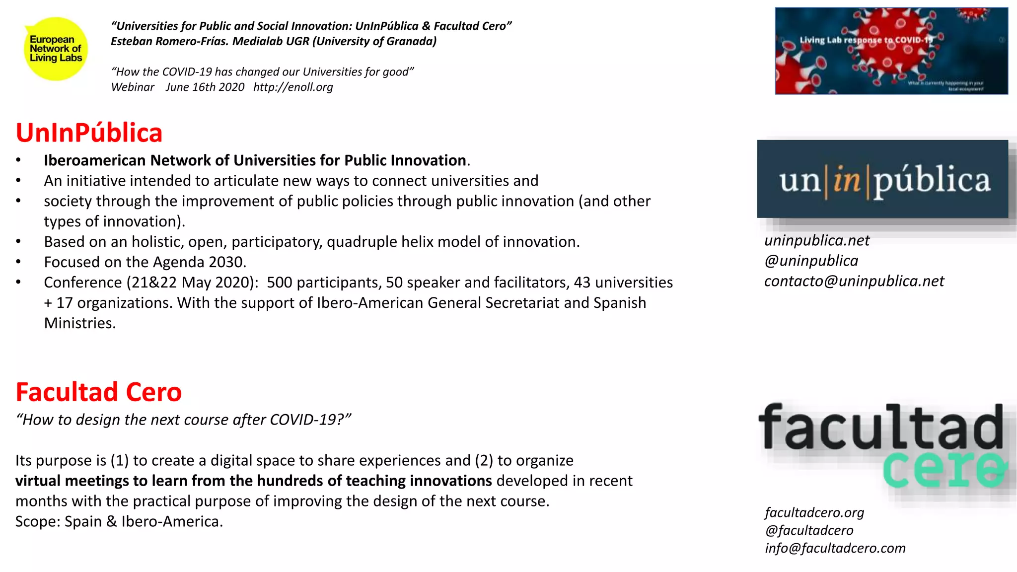 UnInPública
• Iberoamerican Network of Universities for Public Innovation.
• An initiative intended to articulate new ways to connect universities and
• society through the improvement of public policies through public innovation (and other
types of innovation).
• Based on an holistic, open, participatory, quadruple helix model of innovation.
• Focused on the Agenda 2030.
• Conference (21&22 May 2020): 500 participants, 50 speaker and facilitators, 43 universities
+ 17 organizations. With the support of Ibero-American General Secretariat and Spanish
Ministries.
Facultad Cero
“How to design the next course after COVID-19?”
Its purpose is (1) to create a digital space to share experiences and (2) to organize
virtual meetings to learn from the hundreds of teaching innovations developed in recent
months with the practical purpose of improving the design of the next course.
Scope: Spain & Ibero-America.
“Universities for Public and Social Innovation: UnInPública & Facultad Cero”
Esteban Romero-Frías. Medialab UGR (University of Granada)
“How the COVID-19 has changed our Universities for good”
Webinar June 16th 2020 http://enoll.org
uninpublica.net
@uninpublica
contacto@uninpublica.net
facultadcero.org
@facultadcero
info@facultadcero.com
 
