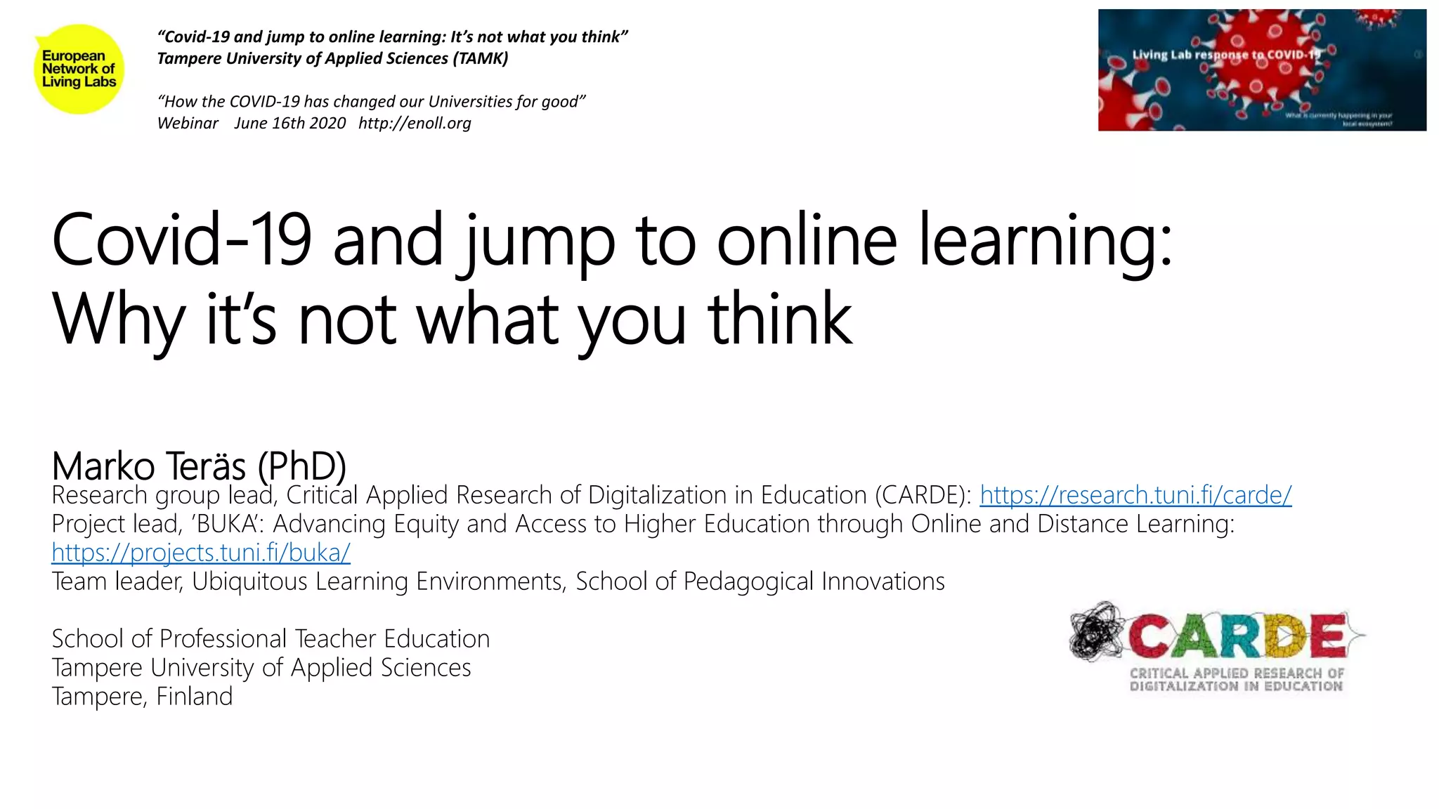 Covid-19 and jump to online learning:
Why it’s not what you think
Marko Teräs (PhD)
Research group lead, Critical Applied Research of Digitalization in Education (CARDE): https://research.tuni.fi/carde/
Project lead, ’BUKA’: Advancing Equity and Access to Higher Education through Online and Distance Learning:
https://projects.tuni.fi/buka/
Team leader, Ubiquitous Learning Environments, School of Pedagogical Innovations
School of Professional Teacher Education
Tampere University of Applied Sciences
Tampere, Finland
“Covid-19 and jump to online learning: It’s not what you think”
Tampere University of Applied Sciences (TAMK)
“How the COVID-19 has changed our Universities for good”
Webinar June 16th 2020 http://enoll.org
 