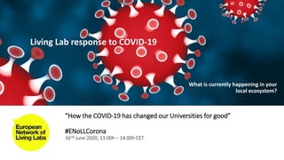“How the COVID-19 has changed our Universities for good”
#ENoLLCorona
16nd June 2020, 13:00h – 14.00h CET
Living Lab response to COVID-19
What is currently happening in your
local ecosystem?
 