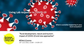 “Rural development, nature and tourism:
impact of COVID-19 and new approaches”
#ENoLLCorona
30th June 2020, 13:00h – 14.00h CET
Living Lab response to COVID-19
What is currently happening in your
local ecosystem?
 
