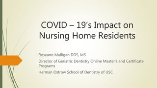 COVID – 19’s Impact on
Nursing Home Residents
Roseann Mulligan DDS, MS
Director of Geriatric Dentistry Online Master’s and Certificate
Programs
Herman Ostrow School of Dentistry of USC
 
