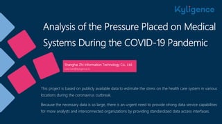 Analysis of the Pressure Placed on Medical
Systems During the COVID-19 Pandemic
Shanghai Zhi Information Technology Co., Ltd.
luke.han@kyligence.io
This project is based on publicly available data to estimate the stress on the health care system in various
locations during the coronavirus outbreak.
Because the necessary data is so large, there is an urgent need to provide strong data service capabilities
for more analysts and interconnected organizations by providing standardized data access interfaces.
 