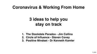 3 ideas to help you
stay on track
1. The Stockdale Paradox - Jim Collins
2. Circle of Inﬂuence - Steven Covey
3. Positive Mindset - Dr Kenneth Kamler
Coronavirus & Working From Home
1 of 6
 