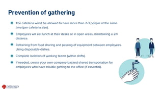 Prevention of gathering
The cafeteria won't be allowed to have more than 2-3 people at the same
time (per cafeteria size).
Employees will eat lunch at their desks or in open areas, maintaining a 2m
distance.
Refraining from food sharing and passing of equipment between employees.
Using disposable dishes.
Complete isolation of working teams (within shifts).
If needed, create your own company-backed shared transportation for
employees who have trouble getting to the office (if essential).
 