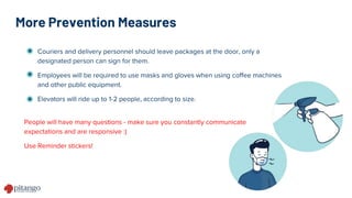 More Prevention Measures
Couriers and delivery personnel should leave packages at the door, only a
designated person can sign for them.
Employees will be required to use masks and gloves when using coffee machines
and other public equipment.
Elevators will ride up to 1-2 people, according to size.
People will have many questions - make sure you constantly communicate
expectations and are responsive :)
Use Reminder stickers!
 
