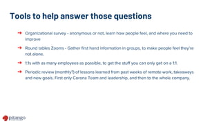 Tools to help answer those questions
➔ Organizational survey - anonymous or not, learn how people feel, and where you need to
improve
➔ Round tables Zooms - Gather first hand information in groups, to make people feel they’re
not alone.
➔ 1:1s with as many employees as possible, to get the stuff you can only get on a 1:1.
➔ Periodic review (monthly?) of lessons learned from past weeks of remote work, takeaways
and new goals. First only Corona Team and leadership, and then to the whole company.
 