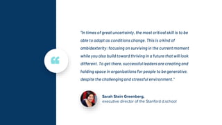 “In times of great uncertainty, the most critical skill is to be
able to adapt as conditions change. This is a kind of
ambidexterity: focusing on surviving in the current moment
while you also build toward thriving in a future that will look
different. To get there, successful leaders are creating and
holding space in organizations for people to be generative,
despite the challenging and stressful environment.”
Sarah Stein Greenberg,
executive director of the Stanford d.school
“
 