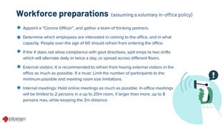 Appoint a “Corona Officer”, and gather a team of thinking partners.
Determine which employees are interested in coming to the office, and in what
capacity. People over the age of 60 should refrain from entering the office.
If the # does not allow compliance with govt directives, split emps to two shifts
which will alternate daily or twice a day, or spread across different floors.
External visitors: It is recommended to refrain from having external visitors in the
office as much as possible. If a must: Limit the number of participants to the
minimum possible and meeting room size limitations.
Internal meetings: Hold online meetings as much as possible. In-office meetings
will be limited to 2 persons in a up to 20m room, if larger than more, up to 8
persons max, while keeping the 2m distance.
Workforce preparations (assuming a voluntary in-office policy)
 