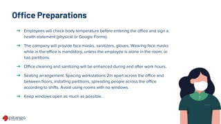 Office Preparations
➔ Employees will check body temperature before entering the office and sign a
health statement (physical or Google Forms).
➔ The company will provide face masks, sanitizers, gloves. Wearing face masks
while in the office is mandatory, unless the employee is alone in the room, or
has partitions.
➔ Office cleaning and sanitizing will be enhanced during and after work hours.
➔ Seating arrangement: Spacing workstations 2m apart across the office and
between floors, installing partitions, spreading people across the office
according to shifts. Avoid using rooms with no windows.
➔ Keep windows open as much as possible.
 
