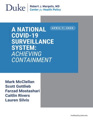 Mark McClellan
Scott Gottlieb
Farzad Mostashari
Caitlin Rivers
Lauren Silvis
A P R I L 7 , 2 0 2 0
A NATIONAL
COVID-19
SURVEILLANCE
SYSTEM:
ACHIEVING
CONTAINMENT
healthpolicy.duke.edu
 