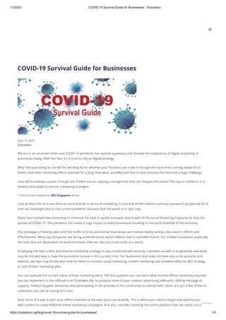 1/3/2021 COVID-19 Survival Guide for Businesses - Outrankco
https://outrankco.sg/blog/covid-19-survival-guide-for-businesses/ 1/3
COVID-19 Survival Guide for Businesses
Outrankco
April 14, 2020
We are in an uncertain times and COVID-19 pandemic has opened a gateway and showed the importance of digital marketing in
businesses today. With this fact, it’s a must to rely on digital strategy.
Why? Because doing so can be the deciding factor whether your business can make it through the hard times coming ahead of us.
Events and other marketing eﬀorts planned for a long time were cancelled and face to face business has become a huge challenge.
How will businesses survive through this if there are no ongoing contingencies that can mitigate the losses? The key to resilience is to
develop and adapt to various marketing strategies.
> Find out more about our SEO Singapore service
Look at what the virus has done to some brands in terms of marketing. Cruise and airline industry reduced, paused or postponed all of
their ad campaigns due to the current pandemic situation that the world is in right now.
Many have started telecommuting to minimize the load on public transport and as part of the social distancing measures to stop the
spread of COVID-19. The pandemic has made a huge impact in many businesses resulting to the quick downfall of the economy.
Any strategies of driving sales and foot traﬃc to brick-and-mortar businesses are most probably seeing a decrease in eﬀorts and
eﬀectiveness. Many big companies are facing potential losses worth millions due to cancelled events. For smaller businesses especially
the ones that are dependent on word-of-mouth referrals, the loss could come as a shock.
Employing the right online and internet marketing strategy to stay connected with existing customers as well as to generate new leads
may be the best way to help the businesses survive in this current crisis. For businesses that does not have any social accounts and
website, perhaps now it’s the best time for them to consider social marketing, content marketing and establish eﬀective SEO strategy
as part of their marketing plan.
You can evaluate the current status of their marketing plans. The ﬁrst question you can ask is what are the oﬄine marketing channels
you can implement in this diﬃcult time? Examples like re-purpose some of your outdoor advertising billboards, adding message of
support, medical supplies donations and participating in the activities in the community to interact with clients are just a few of the re-
calibration you can do during this crisis.
Next, think of a way to port your oﬄine channels to the web space successfully. This is where you need to target and optimize your
web content to create eﬀective online marketing campaigns. And also, consider choosing the online platform that can reach out to
BLOG

Need Help?
 